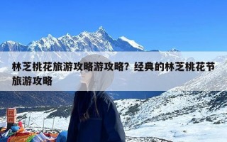 林芝桃花旅游攻略游攻略？经典的林芝桃花节旅游攻略