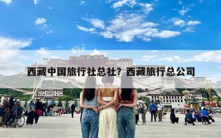 西藏中国旅行社总社？西藏旅行总公司