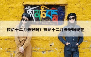 拉萨十二月去好吗？拉萨十二月去好吗现在