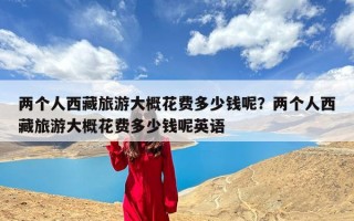 两个人西藏旅游大概花费多少钱呢？两个人西藏旅游大概花费多少钱呢英语