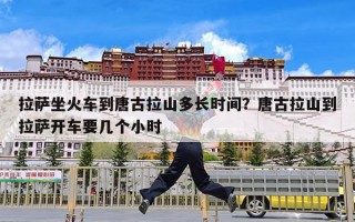 拉萨坐火车到唐古拉山多长时间？唐古拉山到拉萨开车要几个小时