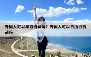 外国人可以单独进藏吗？外国人可以自由行西藏吗