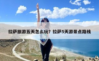 拉萨旅游五天怎么玩？拉萨5天游景点路线