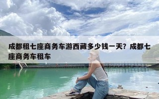 成都租七座商务车游西藏多少钱一天？成都七座商务车租车