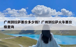 广州到拉萨票价多少钱？广州到拉萨火车票价格查询