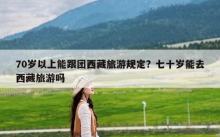 70岁以上能跟团西藏旅游规定？七十岁能去西藏旅游吗