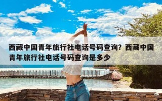 西藏中国青年旅行社电话号码查询？西藏中国青年旅行社电话号码查询是多少