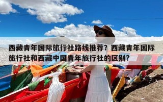 西藏青年国际旅行社路线推荐？西藏青年国际旅行社和西藏中国青年旅行社的区别?