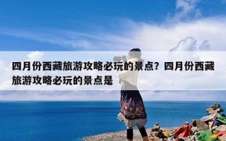 四月份西藏旅游攻略必玩的景点？四月份西藏旅游攻略必玩的景点是