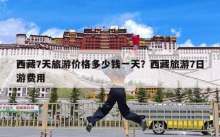 西藏7天旅游价格多少钱一天？西藏旅游7日游费用