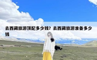 去西藏旅游顶配多少钱？去西藏旅游准备多少钱