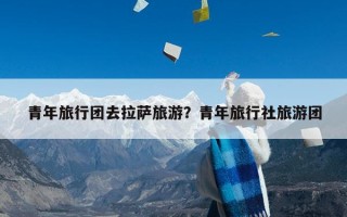 青年旅行团去拉萨旅游？青年旅行社旅游团