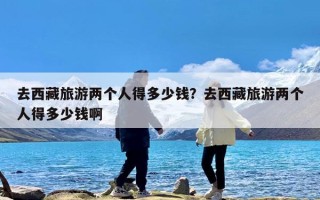 去西藏旅游两个人得多少钱？去西藏旅游两个人得多少钱啊