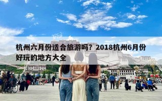 杭州六月份适合旅游吗？2018杭州6月份好玩的地方大全