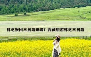 林芝报团三日游珠峰？西藏旅游林芝三日游