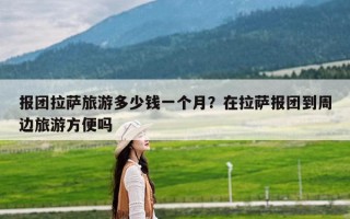 报团拉萨旅游多少钱一个月？在拉萨报团到周边旅游方便吗