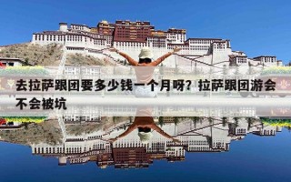去拉萨跟团要多少钱一个月呀？拉萨跟团游会不会被坑