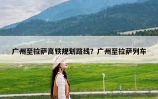 广州至拉萨高铁规划路线？广州至拉萨列车