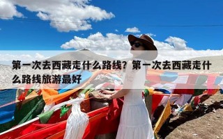 第一次去西藏走什么路线？第一次去西藏走什么路线旅游最好