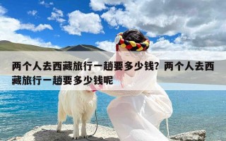 两个人去西藏旅行一趟要多少钱？两个人去西藏旅行一趟要多少钱呢