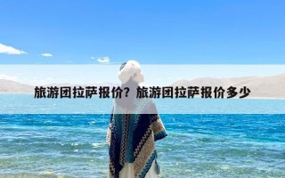 旅游团拉萨报价？旅游团拉萨报价多少