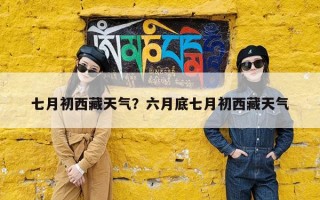 七月初西藏天气？六月底七月初西藏天气