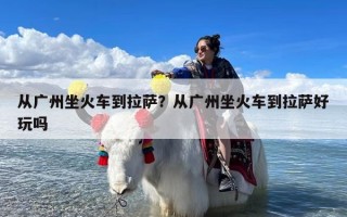 从广州坐火车到拉萨？从广州坐火车到拉萨好玩吗