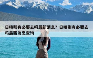 日喀则有必要去吗最新消息？日喀则有必要去吗最新消息查询