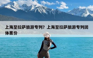 上海至拉萨旅游专列？上海至拉萨旅游专列团体票价