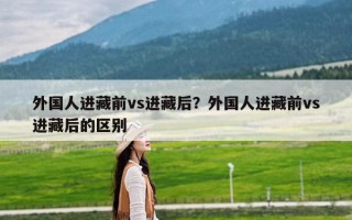 外国人进藏前vs进藏后？外国人进藏前vs进藏后的区别