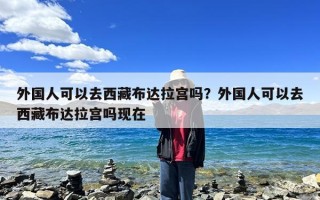 外国人可以去西藏布达拉宫吗？外国人可以去西藏布达拉宫吗现在