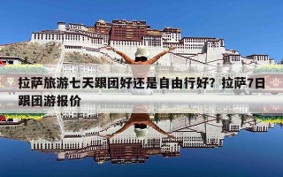 拉萨旅游七天跟团好还是自由行好？拉萨7日跟团游报价
