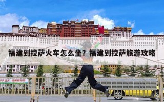 福建到拉萨火车怎么坐？福建到拉萨旅游攻略