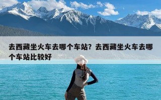 去西藏坐火车去哪个车站？去西藏坐火车去哪个车站比较好