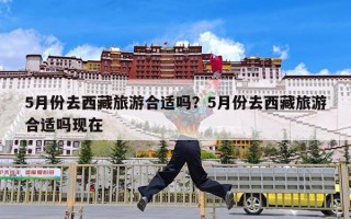 5月份去西藏旅游合适吗？5月份去西藏旅游合适吗现在