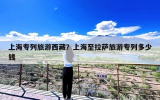 上海专列旅游西藏？上海至拉萨旅游专列多少钱