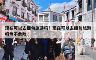 现在可以去缅甸旅游吗？现在可以去缅甸旅游吗危不危险