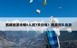 西藏旅游攻略6人团7天价格？西藏团队旅游