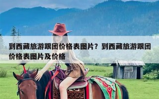 到西藏旅游跟团价格表图片？到西藏旅游跟团价格表图片及价格