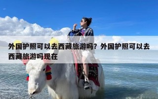 外国护照可以去西藏旅游吗？外国护照可以去西藏旅游吗现在