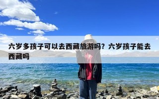 六岁多孩子可以去西藏旅游吗？六岁孩子能去西藏吗