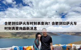 合肥到拉萨火车时刻表查询？合肥到拉萨火车时刻表查询最新消息