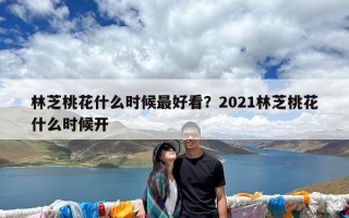 林芝桃花什么时候最好看？2021林芝桃花什么时候开