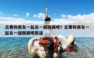 总要和朋友一起去一趟西藏吧？总要和朋友一起去一趟西藏吧英语