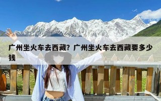 广州坐火车去西藏？广州坐火车去西藏要多少钱