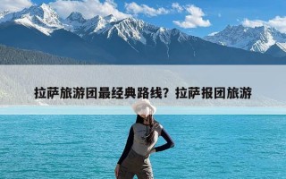 拉萨旅游团最经典路线？拉萨报团旅游