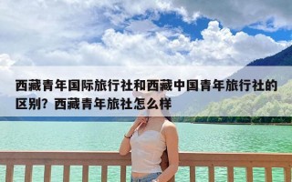 西藏青年国际旅行社和西藏中国青年旅行社的区别？西藏青年旅社怎么样