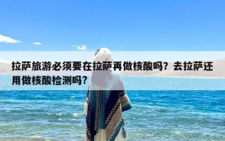 拉萨旅游必须要在拉萨再做核酸吗？去拉萨还用做核酸检测吗?