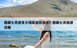 西藏七天游多少钱旅游团合适？西藏七天旅游攻略