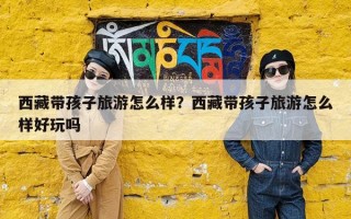 西藏带孩子旅游怎么样？西藏带孩子旅游怎么样好玩吗